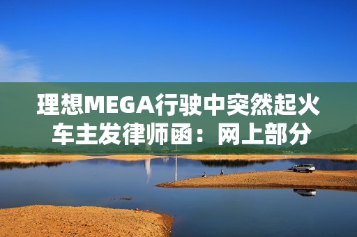 理想MEGA行驶中突然起火 车主发律师函：网上部分信息存在夸大、歪曲或虚构情形