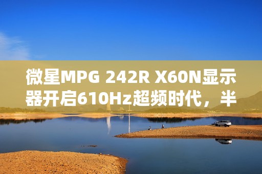 微星MPG 242R X60N显示器开启610Hz超频时代，半价引爆FPS战场