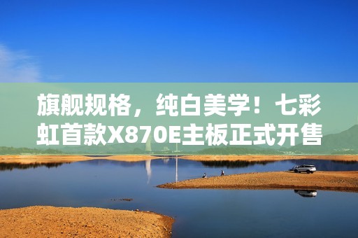 旗舰规格，纯白美学！七彩虹首款X870E主板正式开售