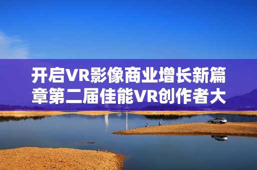 开启VR影像商业增长新篇章第二届佳能VR创作者大会引爆全生态