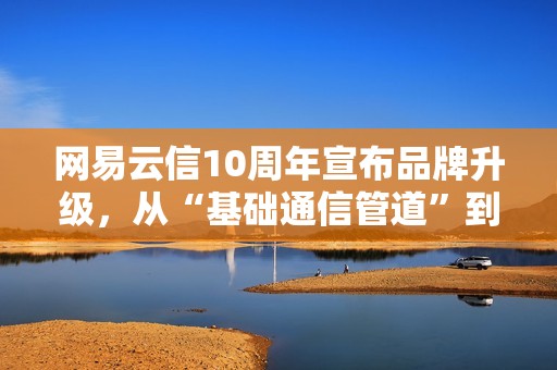 网易云信10周年宣布品牌升级，从“基础通信管道”到“AI交互引擎”