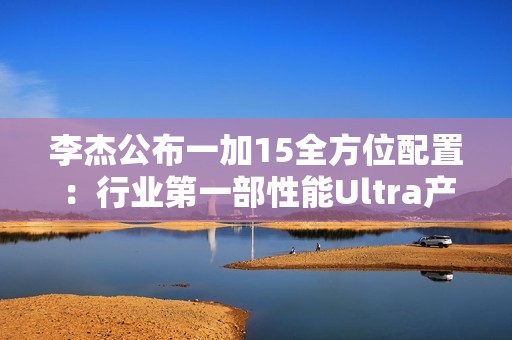 李杰公布一加15全方位配置：行业第一部性能Ultra产品