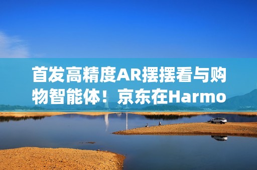 首发高精度AR摆摆看与购物智能体！京东在HarmonyOS6上开启智慧购物新体验