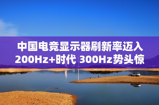 中国电竞显示器刷新率迈入200Hz+时代 300Hz势头惊人