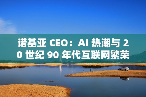 诺基亚 CEO：AI 热潮与 20 世纪 90 年代互联网繁荣相似