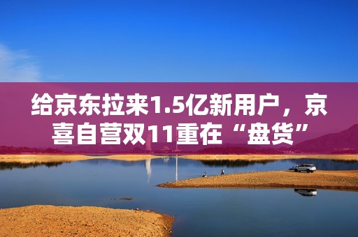 给京东拉来1.5亿新用户，京喜自营双11重在“盘货”