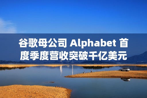 谷歌母公司 Alphabet 首度季度营收突破千亿美元