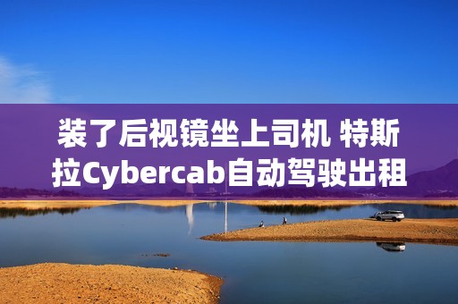 装了后视镜坐上司机 特斯拉Cybercab自动驾驶出租车首次公开测试