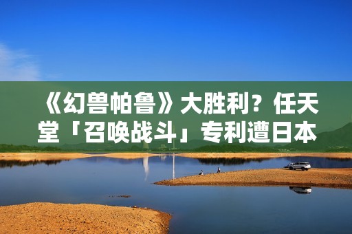 《幻兽帕鲁》大胜利？任天堂「召唤战斗」专利遭日本驳回称「缺创新性」