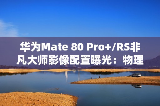 华为Mate 80 Pro+/RS非凡大师影像配置曝光：物理变焦新玩法！