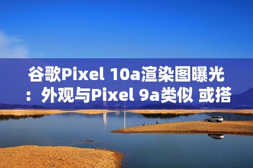 谷歌Pixel 10a渲染图曝光：外观与Pixel 9a类似 或搭载Tensor G4