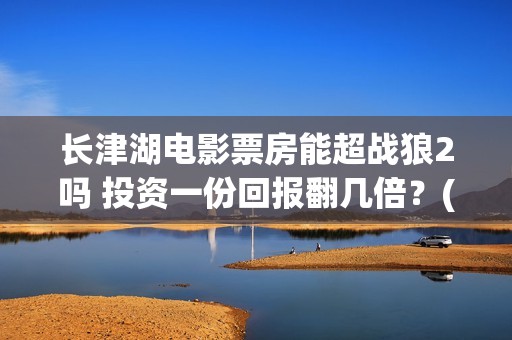 长津湖电影票房能超战狼2吗 投资一份回报翻几倍？(长津湖电影的总票房)