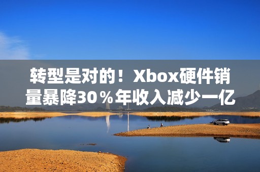 转型是对的！Xbox硬件销量暴降30％年收入减少一亿