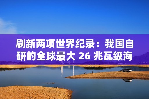 刷新两项世界纪录：我国自研的全球最大 26 兆瓦级海上风电机组并网发电