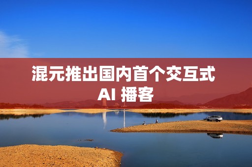 混元推出国内首个交互式 AI 播客