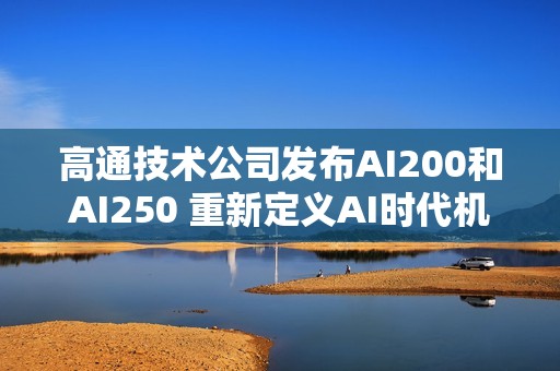 高通技术公司发布AI200和AI250 重新定义AI时代机架级数据中心推理性能