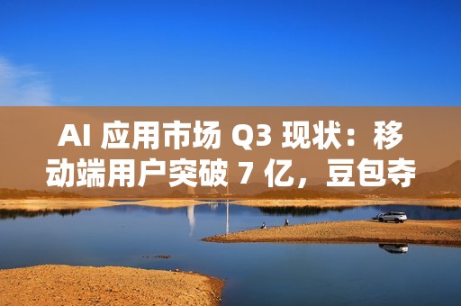 AI 应用市场 Q3 现状：移动端用户突破 7 亿，豆包夺原生 AI APP 月活第一