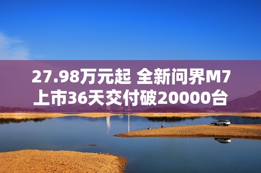 27.98万元起 全新问界M7上市36天交付破20000台！产能还在上升
