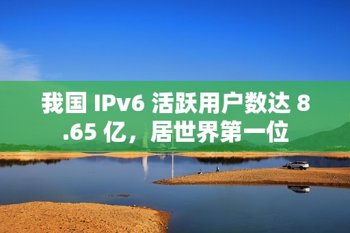 我国 IPv6 活跃用户数达 8.65 亿，居世界第一位