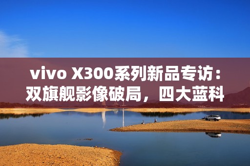 vivo X300系列新品专访：双旗舰影像破局，四大蓝科技如何定义全能旗舰新高度？
