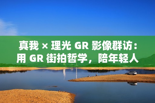 真我 × 理光 GR 影像群访：用 GR 街拍哲学，陪年轻人玩出有态度的个性影像