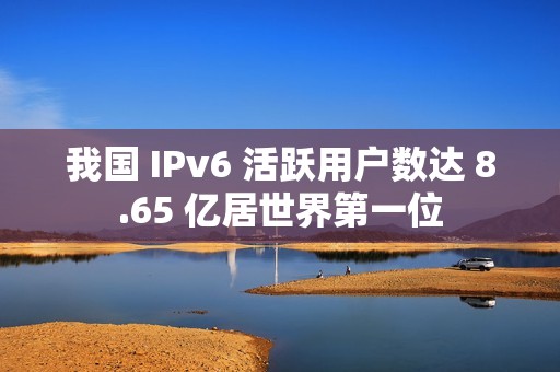 我国 IPv6 活跃用户数达 8.65 亿居世界第一位