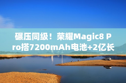 碾压同级！荣耀Magic8 Pro搭7200mAh电池+2亿长焦太顶了，15日发布