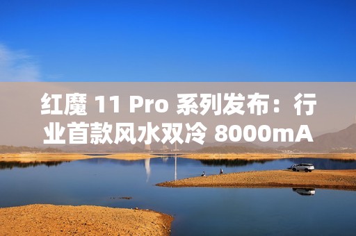 红魔 11 Pro 系列发布：行业首款风水双冷 8000mAh 电池开启旗舰续航新标准