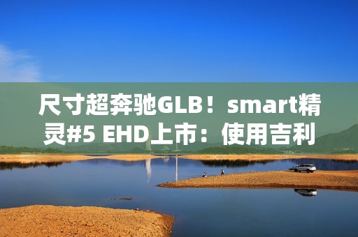 尺寸超奔驰GLB！smart精灵#5 EHD上市：使用吉利雷神混动