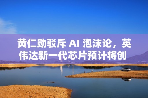 黄仁勋驳斥 AI 泡沫论，英伟达新一代芯片预计将创 5000 亿美元营收