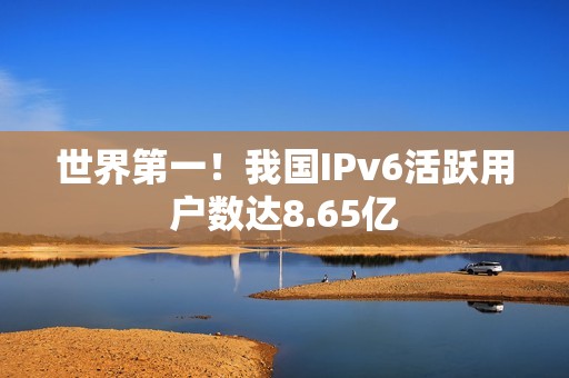 世界第一！我国IPv6活跃用户数达8.65亿