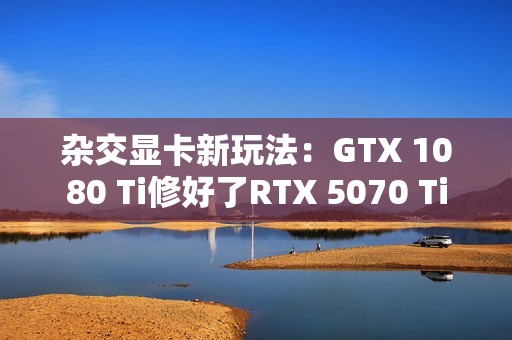 杂交显卡新玩法：GTX 1080 Ti修好了RTX 5070 Ti