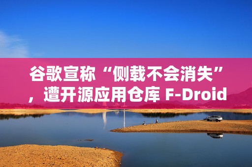 谷歌宣称“侧载不会消失”，遭开源应用仓库 F-Droid 驳斥