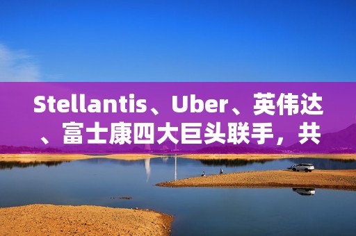Stellantis、Uber、英伟达、富士康四大巨头联手，共推无人驾驶出租车