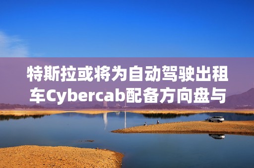 特斯拉或将为自动驾驶出租车Cybercab配备方向盘与踏板，以满足监管要求