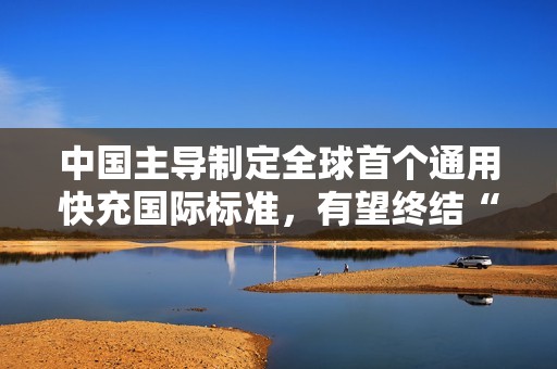 中国主导制定全球首个通用快充国际标准，有望终结“充电器不通用”时代