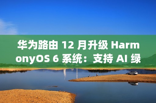 华为路由 12 月升级 HarmonyOS 6 系统：支持 AI 绿色上网 2.0，不良网站拦截率 90%+