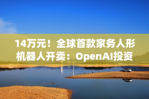 14万元！全球首款家务人形机器人开卖：OpenAI投资，萌脸翘臀会自己充电