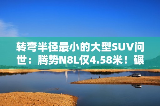 转弯半径最小的大型SUV问世：腾势N8L仅4.58米！碾压A0小车