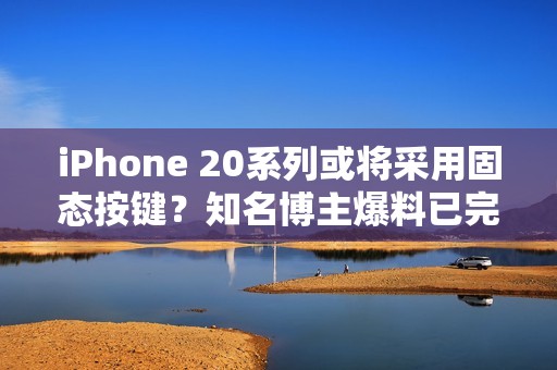 iPhone 20系列或将采用固态按键？知名博主爆料已完成功能验证