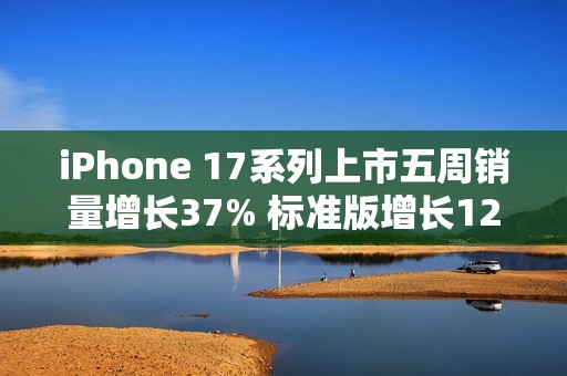 iPhone 17系列上市五周销量增长37% 标准版增长125%