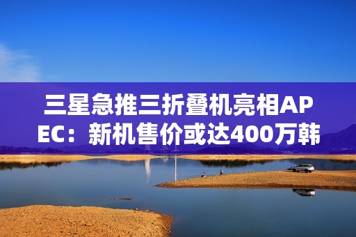 三星急推三折叠机亮相APEC：新机售价或达400万韩元