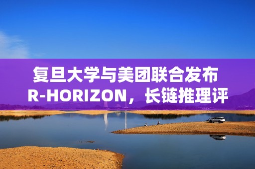 复旦大学与美团联合发布 R-HORIZON，长链推理评测框架