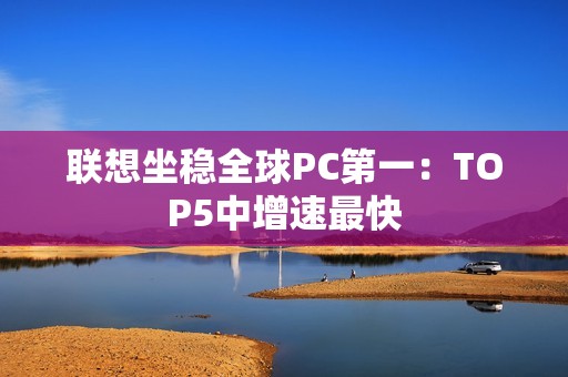 联想坐稳全球PC第一：TOP5中增速最快