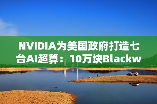 NVIDIA为美国政府打造七台AI超算：10万块Blackwell GPU、22万亿亿次算力