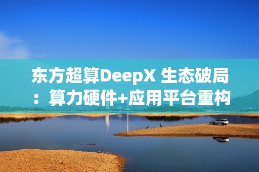 东方超算DeepX 生态破局：算力硬件+应用平台重构企业AI成本与效率逻辑