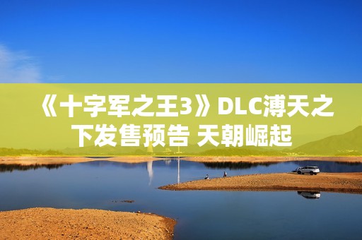 《十字军之王3》DLC溥天之下发售预告 天朝崛起