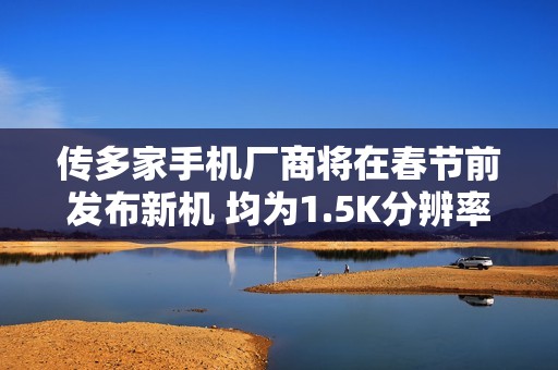 传多家手机厂商将在春节前发布新机 均为1.5K分辨率屏