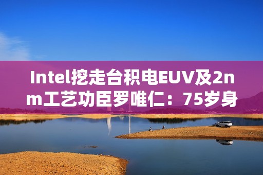Intel挖走台积电EUV及2nm工艺功臣罗唯仁：75岁身价20亿