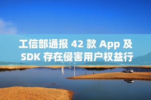 工信部通报 42 款 App 及 SDK 存在侵害用户权益行为